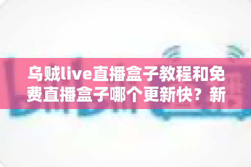 乌贼live直播盒子教程和免费直播盒子哪个更新快？新手入门指南与更新速度全面解析