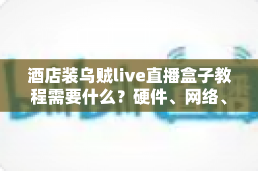 酒店装乌贼live直播盒子教程需要什么?硬件、网络、账号与安装步骤一站式准备清单 酒店装乌贼live直播盒子教程需要什么?硬件、网络、账号与安装步骤一站式准备清单