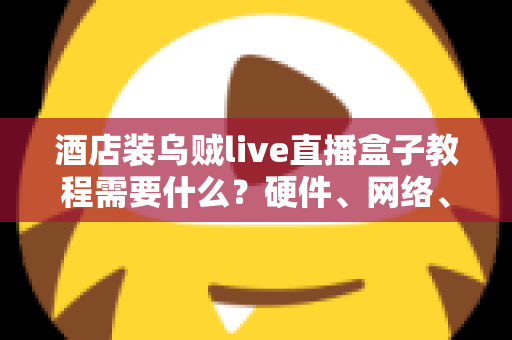 酒店装乌贼live直播盒子教程需要什么？硬件、网络、账号与安装步骤一站式准备清单
