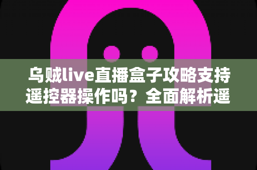 乌贼live直播盒子攻略支持遥控器操作吗？全面解析遥控操作方法与使用技巧