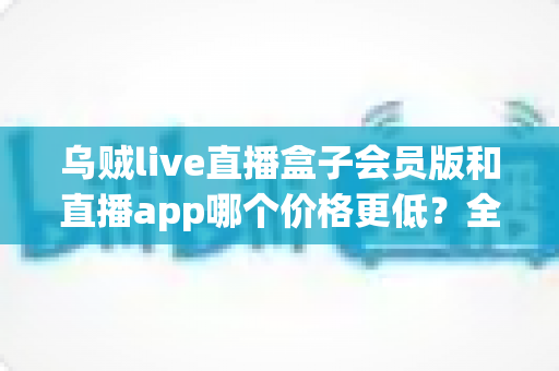 乌贼live直播盒子会员版和直播app哪个价格更低?全面价格对比与省钱选购指南 乌贼live直播盒子会员版和直播app哪个价格更低?全面价格对比与省钱选购指南