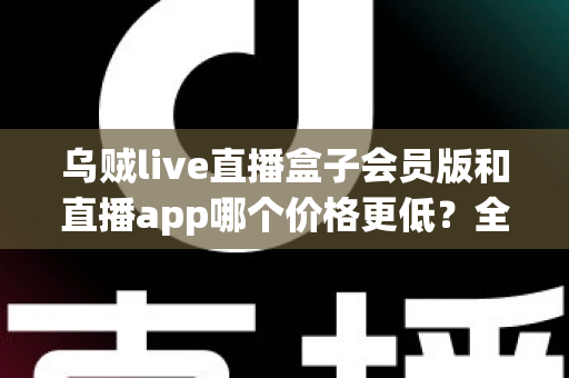 乌贼live直播盒子会员版和直播app哪个价格更低?全面价格对比与省钱选购指南 乌贼live直播盒子会员版和直播app哪个价格更低?全面价格对比与省钱选购指南