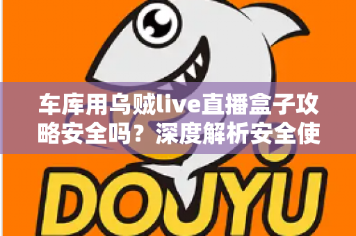 车库用乌贼live直播盒子攻略安全吗？深度解析安全使用指南与避坑全攻略