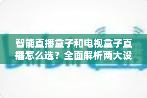 智能直播盒子和电视盒子直播怎么选？全面解析两大设备的核心区别与选购避坑指南