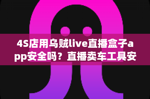 4S店用乌贼live直播盒子app安全吗?直播卖车工具安全性全面解析与合规使用指南 4S店用乌贼live直播盒子app安全吗?直播卖车工具安全性全面解析与合规使用指南