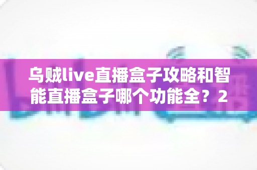 乌贼live直播盒子攻略和智能直播盒子哪个功能全？2025主播必备设备全解析与选购指南