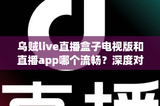 乌贼live直播盒子电视版和直播app哪个流畅？深度对比帮你选出最佳观影方案