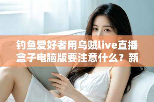 钓鱼爱好者用乌贼live直播盒子电脑版要注意什么?新手到高手的完整避坑指南 钓鱼爱好者用乌贼live直播盒子电脑版要注意什么?新手到高手的完整避坑指南