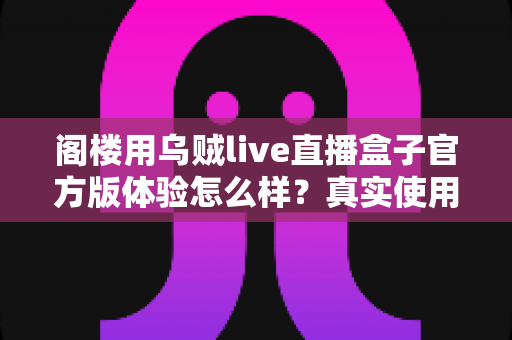 阁楼用乌贼live直播盒子官方版体验怎么样？真实使用感受与全面评测解析