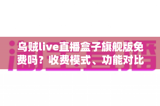 乌贼live直播盒子旗舰版免费吗?收费模式、功能对比与避坑指南全解析 乌贼live直播盒子旗舰版免费吗?收费模式、功能对比与避坑指南全解析