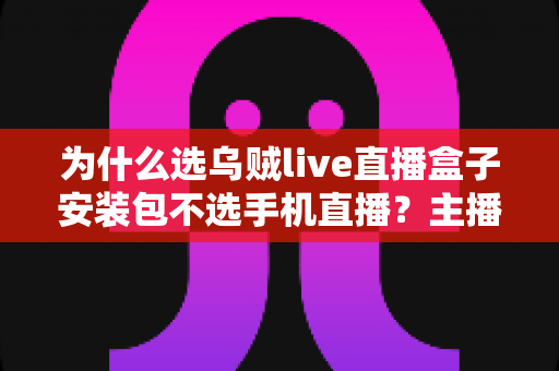 为什么选乌贼live直播盒子安装包不选手机直播？主播设备升级的全面指南