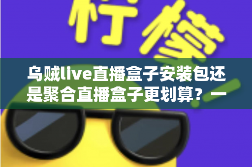 乌贼live直播盒子安装包还是聚合直播盒子更划算？一篇看懂两者差异的深度对比与选购指南
