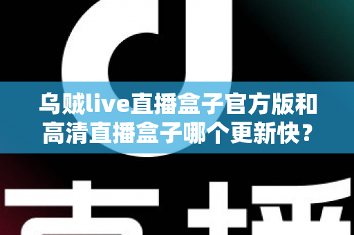 乌贼live直播盒子官方版和高清直播盒子哪个更新快?全面对比解析与实用选择指南 乌贼live直播盒子官方版和高清直播盒子哪个更新快?全面对比解析与实用选择指南