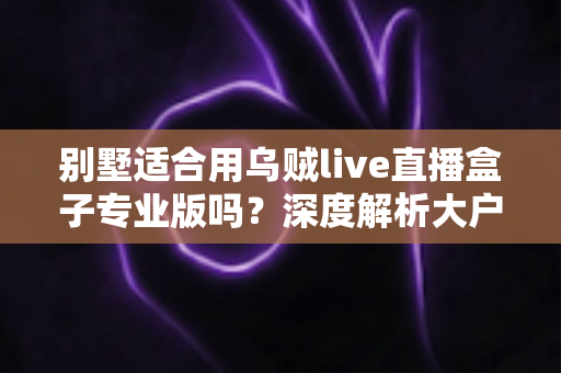 别墅适合用乌贼live直播盒子专业版吗?深度解析大户型用户的直播设备选择指南 别墅适合用乌贼live直播盒子专业版吗?深度解析大户型用户的直播设备选择指南