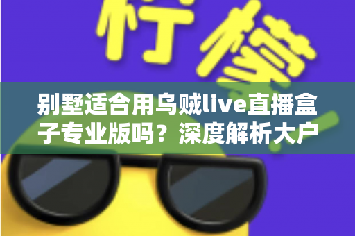 别墅适合用乌贼live直播盒子专业版吗？深度解析大户型用户的直播设备选择指南