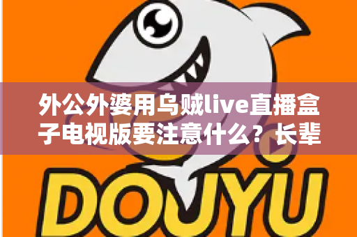 外公外婆用乌贼live直播盒子电视版要注意什么？长辈安全畅享大屏直播的实用指南