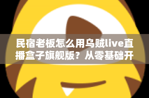 民宿老板怎么用乌贼live直播盒子旗舰版？从零基础开播到稳定接单的实战全攻略