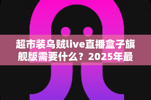 超市装乌贼live直播盒子旗舰版需要什么？2025年最新硬件、软件与资质配置一站式全攻略