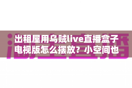 出租屋用乌贼live直播盒子电视版怎么摆放?小空间也能轻松打造舒适观影角的实用摆放指南 出租屋用乌贼live直播盒子电视版怎么摆放?小空间也能轻松打造舒适观影角的实用摆放指南