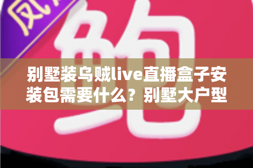 别墅装乌贼live直播盒子安装包需要什么？别墅大户型直播盒子安装全攻略与必备条件清单