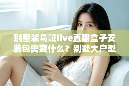 别墅装乌贼live直播盒子安装包需要什么？别墅大户型直播盒子安装全攻略与必备条件清单