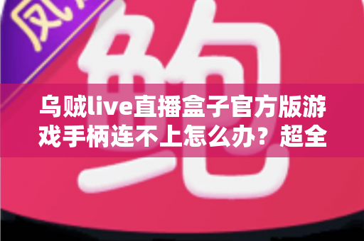 乌贼live直播盒子官方版游戏手柄连不上怎么办？超全排查指南助你秒速恢复畅玩体验