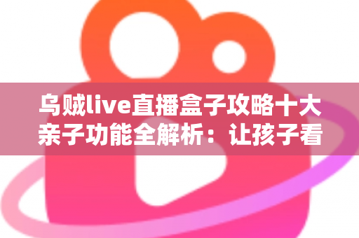 乌贼live直播盒子攻略十大亲子功能全解析：让孩子看得开心、家长管得安心的家庭娱乐指南