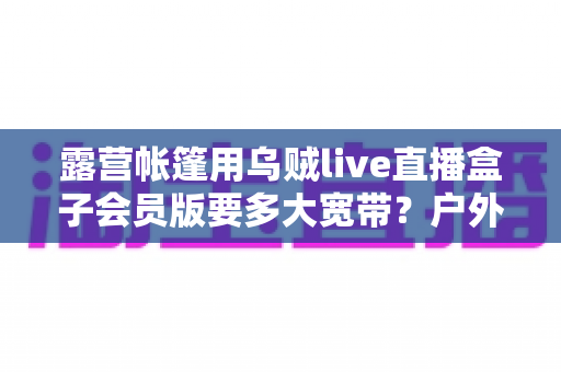 露营帐篷用乌贼live直播盒子会员版要多大宽带?户外直播带宽配置全攻略 露营帐篷用乌贼live直播盒子会员版要多大宽带?户外直播带宽配置全攻略
