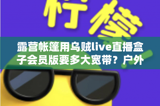 露营帐篷用乌贼live直播盒子会员版要多大宽带？户外直播带宽配置全攻略