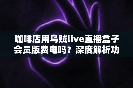 咖啡店用乌贼live直播盒子会员版费电吗？深度解析功耗真相、电费成本与省电妙招