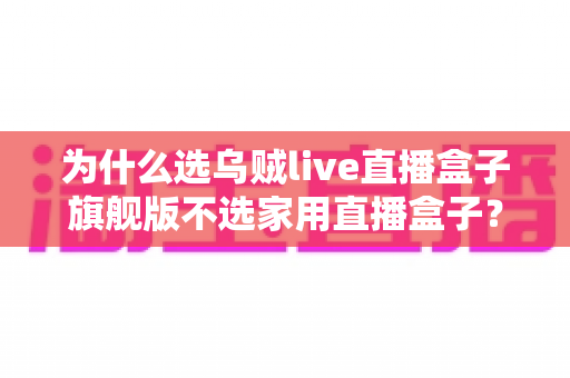 为什么选乌贼live直播盒子旗舰版不选家用直播盒子？专业主播设备选购深度解析