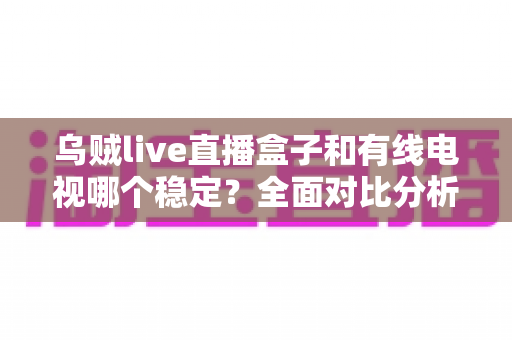 乌贼live直播盒子和有线电视哪个稳定？全面对比分析与家庭选购指南
