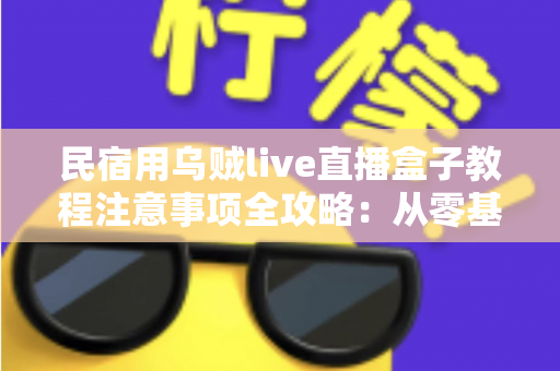 民宿用乌贼live直播盒子教程注意事项全攻略：从零基础到稳定开播的实战指南