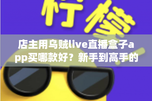 店主用乌贼live直播盒子app买哪款好？新手到高手的全维度选购指南