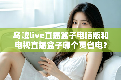 乌贼live直播盒子电脑版和电视直播盒子哪个更省电？全面功耗对比与省电选购攻略详解