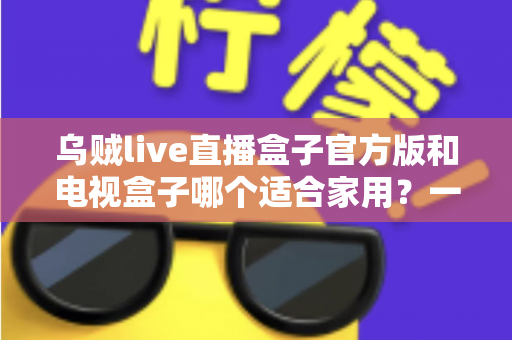 乌贼live直播盒子官方版和电视盒子哪个适合家用?一文读懂家庭观影设备如何选 乌贼live直播盒子官方版和电视盒子哪个适合家用?一文读懂家庭观影设备如何选