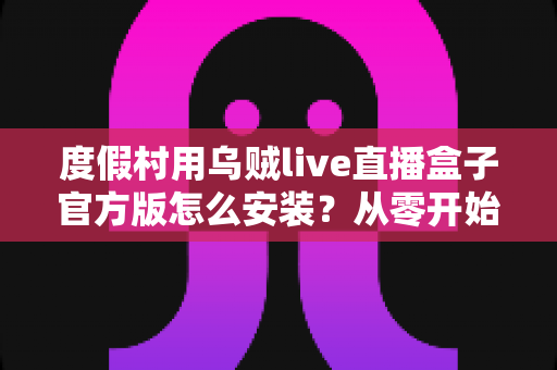 度假村用乌贼live直播盒子官方版怎么安装？从零开始的完整安装教程与运营指南