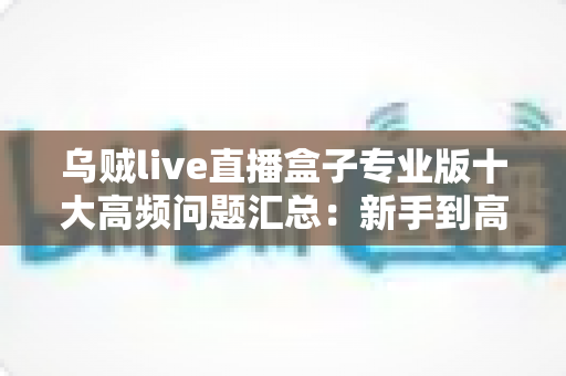 乌贼live直播盒子专业版十大高频问题汇总：新手到高手必备的使用避坑指南
