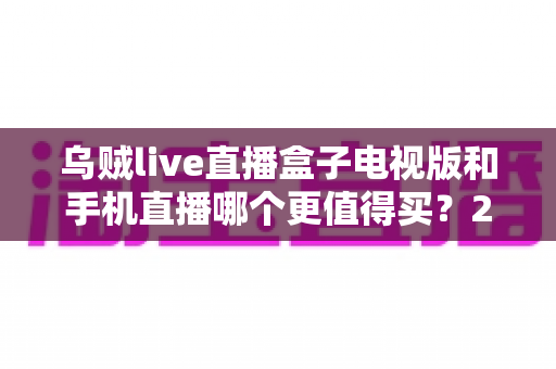 乌贼live直播盒子电视版和手机直播哪个更值得买?2025最全选购对比指南帮你避坑 乌贼live直播盒子电视版和手机直播哪个更值得买?2025最全选购对比指南帮你避坑