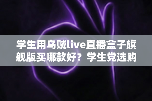 学生用乌贼live直播盒子旗舰版买哪款好？学生党选购全攻略与避坑指南