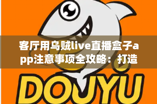 客厅用乌贼live直播盒子app注意事项全攻略：打造安全流畅的家庭大屏直播体验