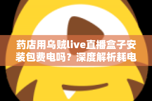 药店用乌贼live直播盒子安装包费电吗？深度解析耗电真相、成本测算与省电全攻略
