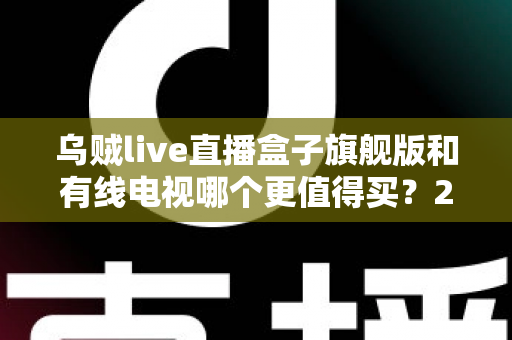 乌贼live直播盒子旗舰版和有线电视哪个更值得买?2025年家庭观影设备深度选购指南 乌贼live直播盒子旗舰版和有线电视哪个更值得买?2025年家庭观影设备深度选购指南