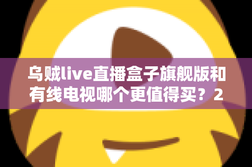 乌贼live直播盒子旗舰版和有线电视哪个更值得买？2025年家庭观影设备深度选购指南