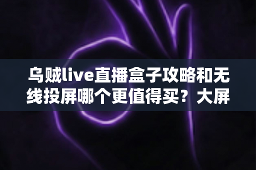 乌贼live直播盒子攻略和无线投屏哪个更值得买？大屏观影方案深度对比与避坑选购指南