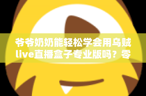 爷爷奶奶能轻松学会用乌贼live直播盒子专业版吗?零基础老人上手全指南 爷爷奶奶能轻松学会用乌贼live直播盒子专业版吗?零基础老人上手全指南