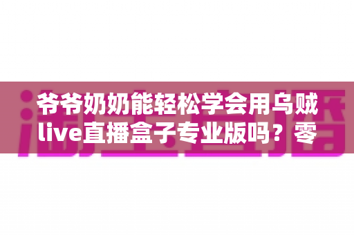 爷爷奶奶能轻松学会用乌贼live直播盒子专业版吗?零基础老人上手全指南 爷爷奶奶能轻松学会用乌贼live直播盒子专业版吗?零基础老人上手全指南