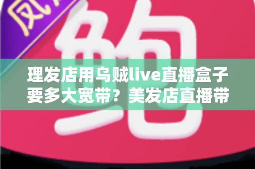 理发店用乌贼live直播盒子要多大宽带？美发店直播带宽配置与优化全攻略