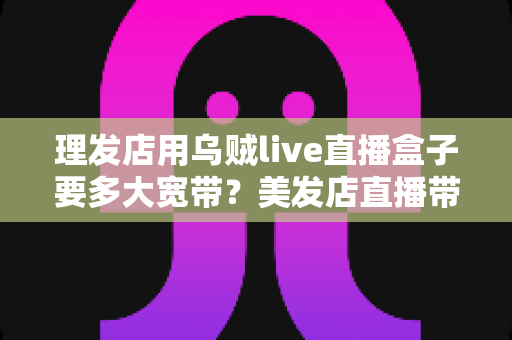 理发店用乌贼live直播盒子要多大宽带？美发店直播带宽配置与优化全攻略