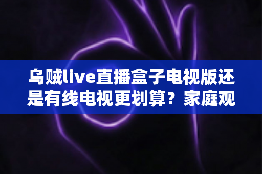 乌贼live直播盒子电视版还是有线电视更划算？家庭观影省钱方案全面对比